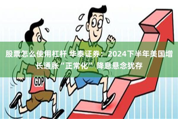 股票怎么使用杠杆 华泰证券：2024下半年美国增长通胀“正常化” 降息悬念犹存