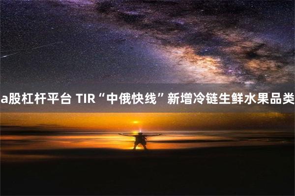 a股杠杆平台 TIR“中俄快线”新增冷链生鲜水果品类