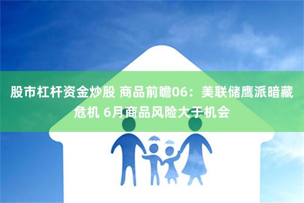 股市杠杆资金炒股 商品前瞻06：美联储鹰派暗藏危机 6月商品风险大于机会