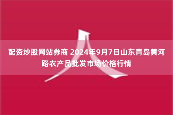 配资炒股网站券商 2024年9月7日山东青岛黄河路农产品批发市场价格行情