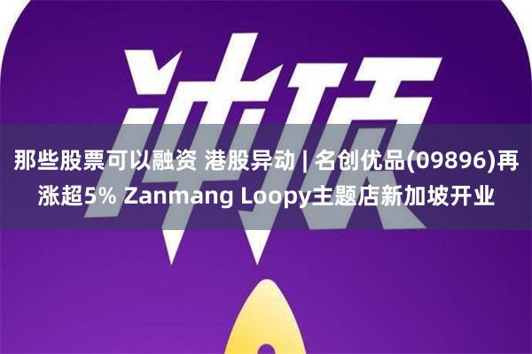 那些股票可以融资 港股异动 | 名创优品(09896)再涨超5% Zanmang Loopy主题店新加坡开业