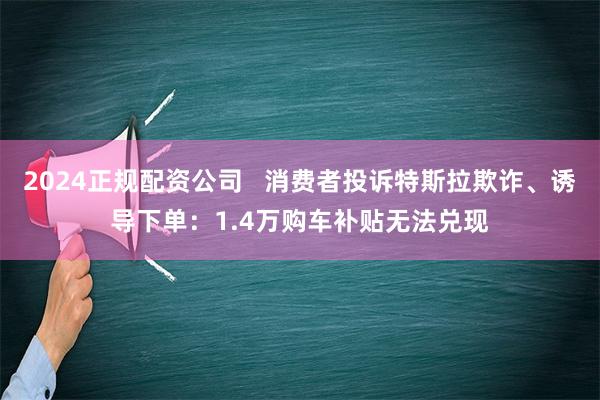 2024正规配资公司   消费者投诉特斯拉欺诈、诱导下单：1.4万购车补贴无法兑