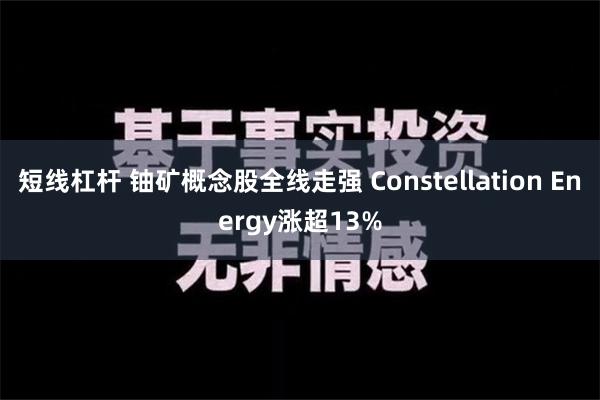 短线杠杆 铀矿概念股全线走强 Constellation Energy涨超13%