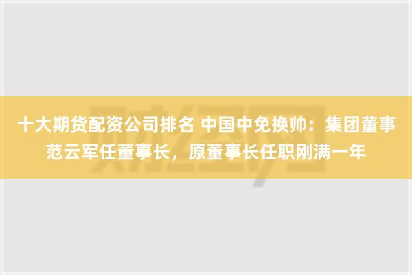 十大期货配资公司排名 中国中免换帅：集团董事范云军任董事长，原董事长任职刚满一年