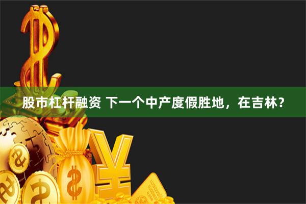 股市杠杆融资 下一个中产度假胜地，在吉林？