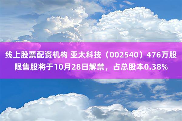 线上股票配资机构 亚太科技（002540）476万股限售股将于10月28日解禁，