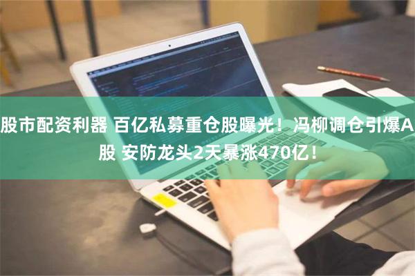 股市配资利器 百亿私募重仓股曝光！冯柳调仓引爆A股 安防龙头2天暴涨470亿！