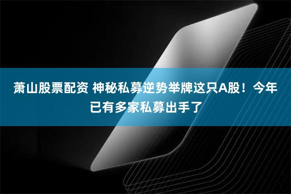 萧山股票配资 神秘私募逆势举牌这只A股！今年已有多家私募出手了