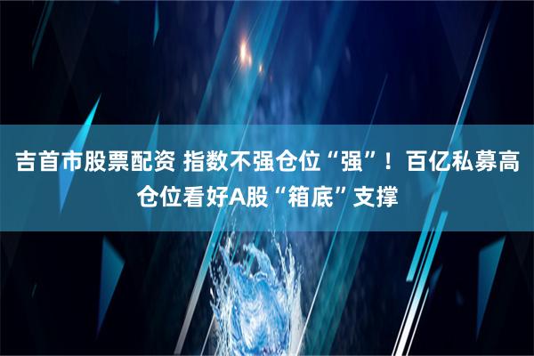 吉首市股票配资 指数不强仓位“强”！百亿私募高仓位看好A股“箱底”支撑