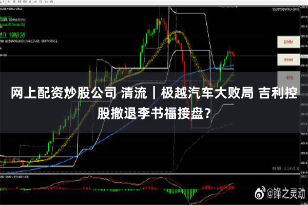 网上配资炒股公司 清流｜极越汽车大败局 吉利控股撤退李书福接盘？