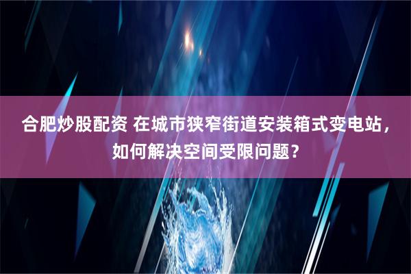 合肥炒股配资 在城市狭窄街道安装箱式变电站，如何解决空间受限问题？